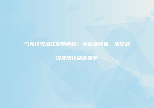 乌海汉森酒庄深度解析：葡萄酒特色、酒庄概况及周边旅游资源