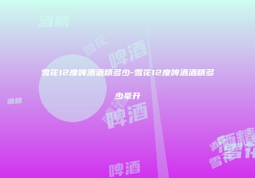 雪花12度啤酒酒精多少-雪花12度啤酒酒精多少毫升