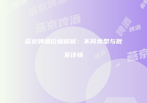 燕京啤酒价格解析：不同类型与批发详情