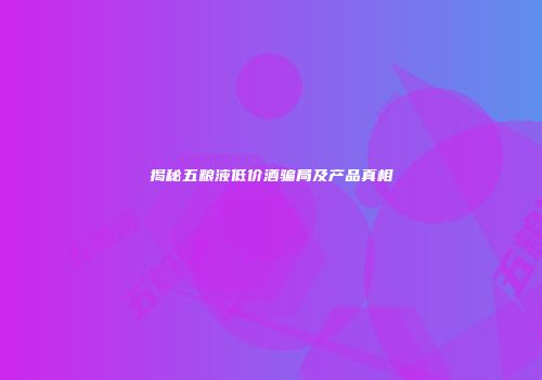 揭秘五粮液低价酒骗局及产品真相