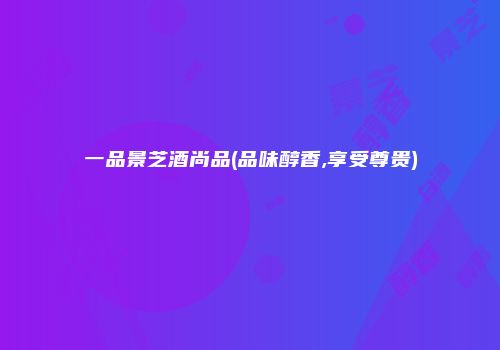 一品景芝酒尚品(品味醇香,享受尊贵)