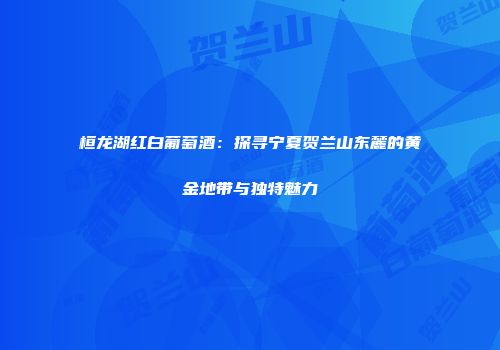 桓龙湖红白葡萄酒：探寻宁夏贺兰山东麓的黄金地带与独特魅力