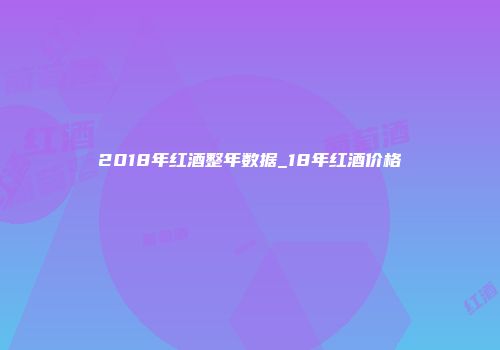 2018年红酒整年数据_18年红酒价格