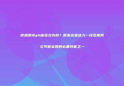 啤酒用水ph值多少为好？原来这是进入一线互联网公司做运营的必备技能之一