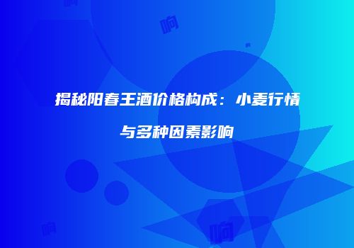 揭秘阳春王酒价格构成：小麦行情与多种因素影响