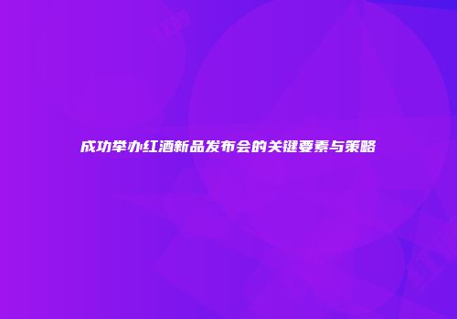 成功举办红酒新品发布会的关键要素与策略