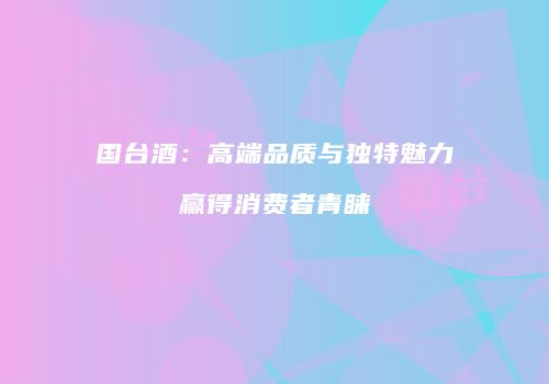 国台酒：高端品质与独特魅力赢得消费者青睐