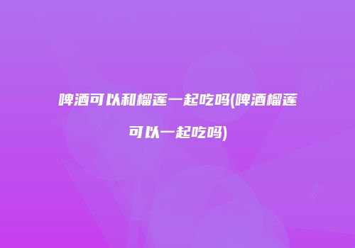 啤酒可以和榴莲一起吃吗(啤酒榴莲可以一起吃吗)