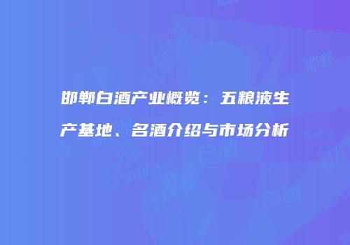 邯郸白酒产业概览：五粮液生产基地、名酒介绍与市场分析