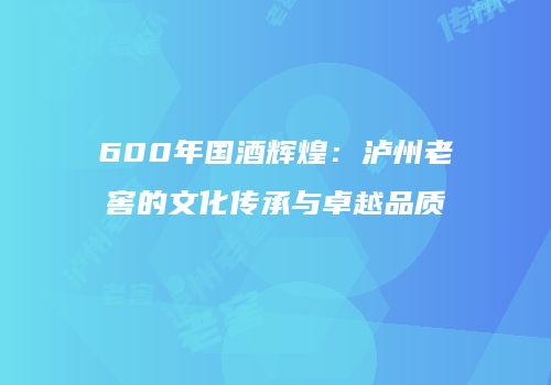 600年国酒辉煌：泸州老窖的文化传承与卓越品质