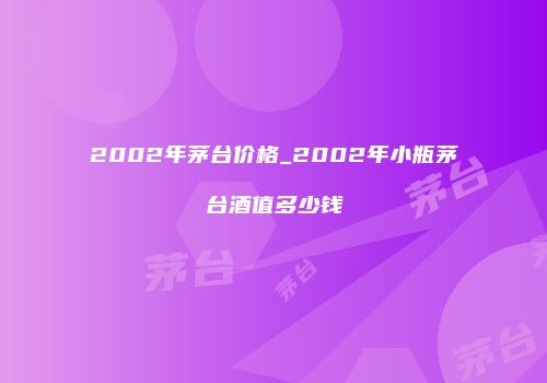 2002年茅台价格_2002年小瓶茅台酒值多少钱