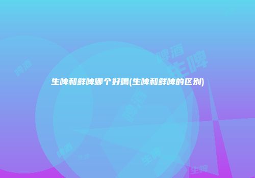 生啤和鲜啤哪个好喝(生啤和鲜啤的区别)