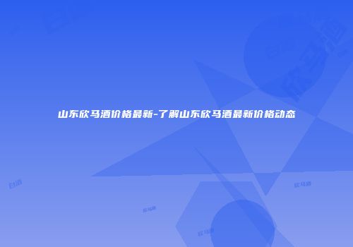 山东欣马酒价格最新-了解山东欣马酒最新价格动态