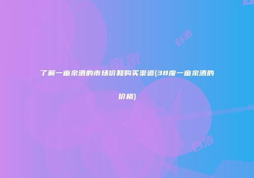 了解一亩泉酒的市场价和购买渠道(38度一亩泉酒的价格)