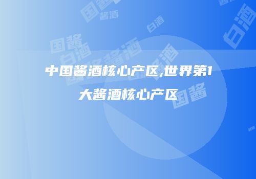 中国酱酒核心产区,世界第1大酱酒核心产区