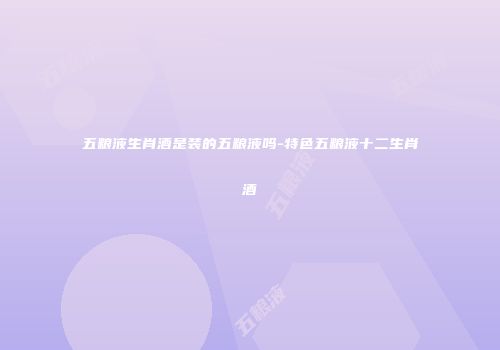 五粮液生肖酒是装的五粮液吗-特色五粮液十二生肖酒