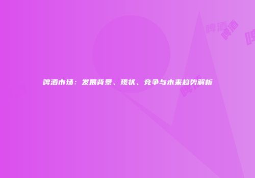 啤酒市场：发展背景、现状、竞争与未来趋势解析