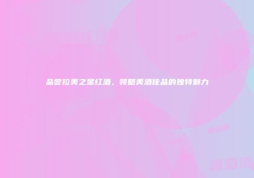 品尝拉美之星红酒，领略美酒佳品的独特魅力