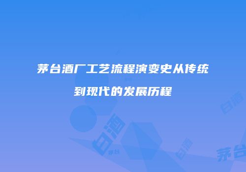 茅台酒厂工艺流程演变史从传统到现代的发展历程