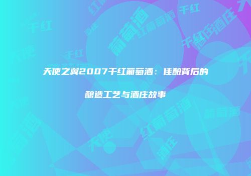 天使之翼2007干红葡萄酒：佳酿背后的酿造工艺与酒庄故事