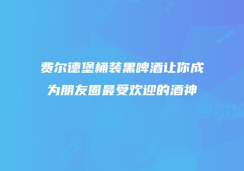 费尔德堡桶装黑啤酒让你成为朋友圈最受欢迎的酒神