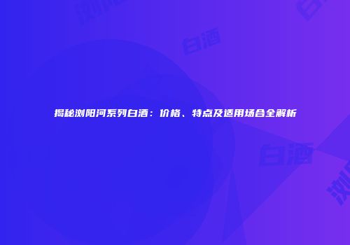 揭秘浏阳河系列白酒：价格、特点及适用场合全解析