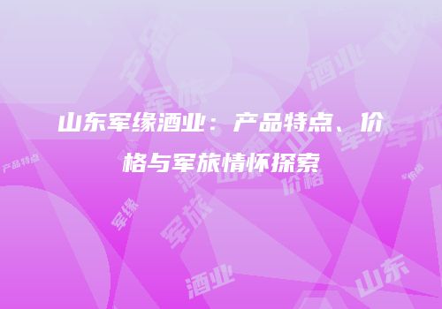 山东军缘酒业：产品特点、价格与军旅情怀探索