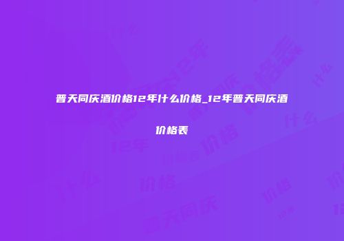 普天同庆酒价格12年什么价格_12年普天同庆酒价格表