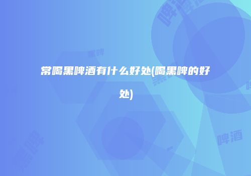 常喝黑啤酒有什么好处(喝黑啤的好处)