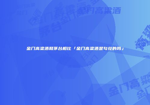 金门高粱酒和茅台相比「金门高粱酒是勾兑的吗」