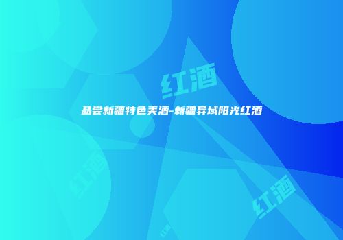 品尝新疆特色美酒-新疆异域阳光红酒