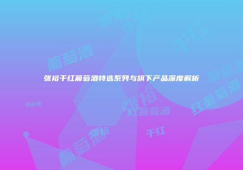 张裕干红葡萄酒特选系列与旗下产品深度解析