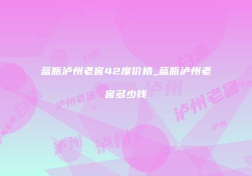 蓝瓶泸州老窖42度价格_蓝瓶泸州老窖多少钱
