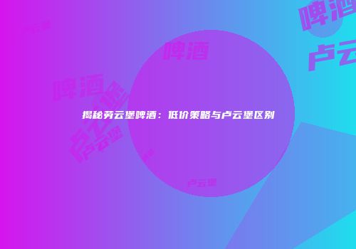 揭秘劳云堡啤酒：低价策略与卢云堡区别