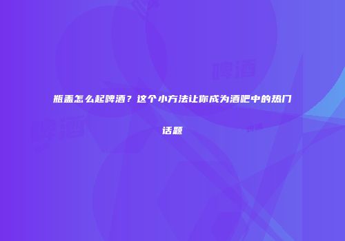 瓶盖怎么起啤酒？这个小方法让你成为酒吧中的热门话题