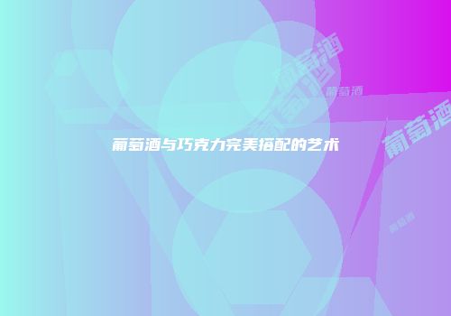 葡萄酒与巧克力完美搭配的艺术
