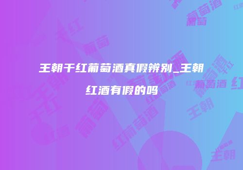 王朝干红葡萄酒真假辨别_王朝红酒有假的吗