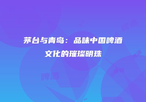 茅台与青岛：品味中国啤酒文化的璀璨明珠