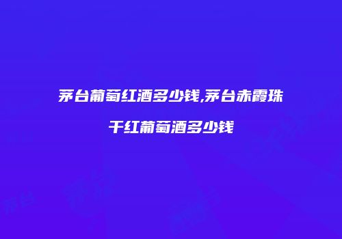 茅台葡萄红酒多少钱,茅台赤霞珠干红葡萄酒多少钱