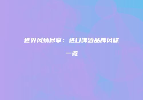 世界风情尽享：进口啤酒品牌风味一览