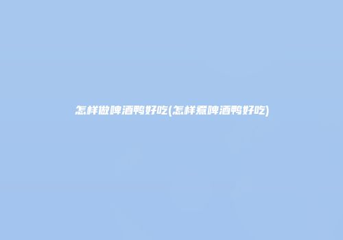 怎样做啤酒鸭好吃(怎样煮啤酒鸭好吃)