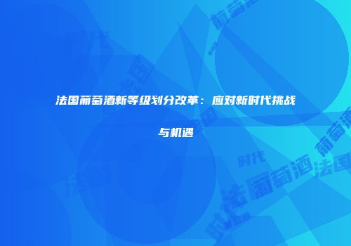 法国葡萄酒新等级划分改革：应对新时代挑战与机遇