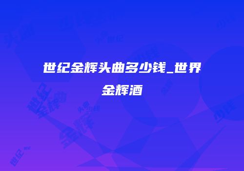 世纪金辉头曲多少钱_世界金辉酒