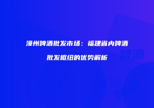 漳州啤酒批发市场：福建省内啤酒批发枢纽的优势解析