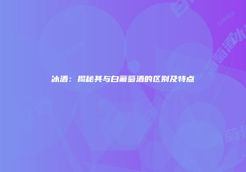 冰酒：揭秘其与白葡萄酒的区别及特点
