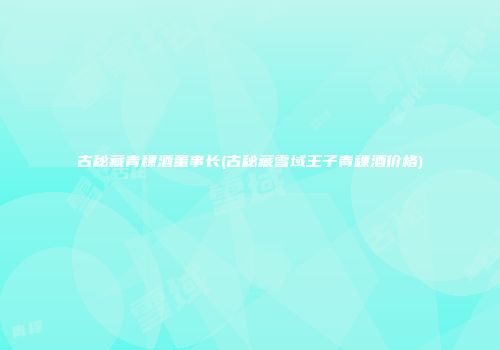 古秘藏青稞酒董事长(古秘藏雪域王子青稞酒价格)