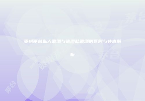 贵州茅台私人藏酒与集团私藏酒的区别与特点解析
