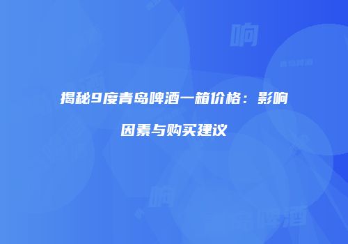 揭秘9度青岛啤酒一箱价格：影响因素与购买建议