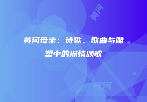 黄河母亲：诗歌、歌曲与雕塑中的深情颂歌