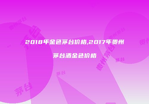 2018年金色茅台价格,2017年贵州茅台酒金色价格